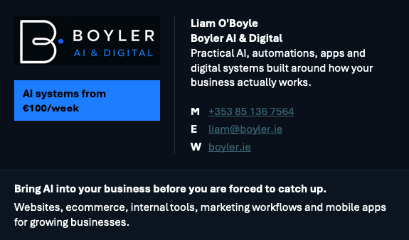 Boyler AI & Digital. Liam O'Boyle, Boyler AI & Digital. Practical AI, automations, apps and digital systems built around how your business actually works. AI systems from €100 per week. Mobile +353 85 136 7564. Email liam@boyler.ie. Website boyler.ie. Bring AI into your business before you are forced to catch up. Websites, ecommerce, internal tools, marketing workflows and mobile apps for growing businesses.